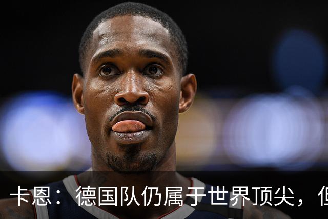 卡恩：德国队仍属于世界顶尖，但跟法国和西班牙比还是稍逊一筹
