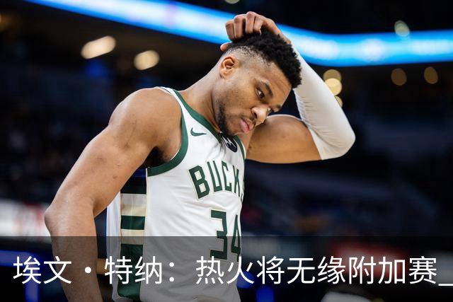 埃文·特纳：热火将无缘附加赛 他们为得到字母哥付出太多了