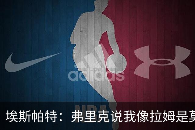埃斯帕特：弗里克说我像拉姆是莫大赞誉 我能适应右后卫和中场