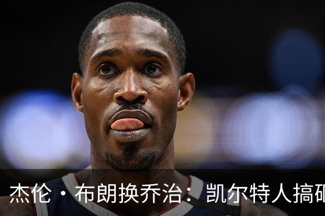 杰伦·布朗换乔治：凯尔特人搞砸了双杰时代