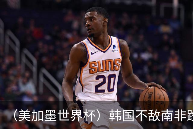 （美加墨世界杯）韩国不敌南非跌至小组第三 出线前景待定